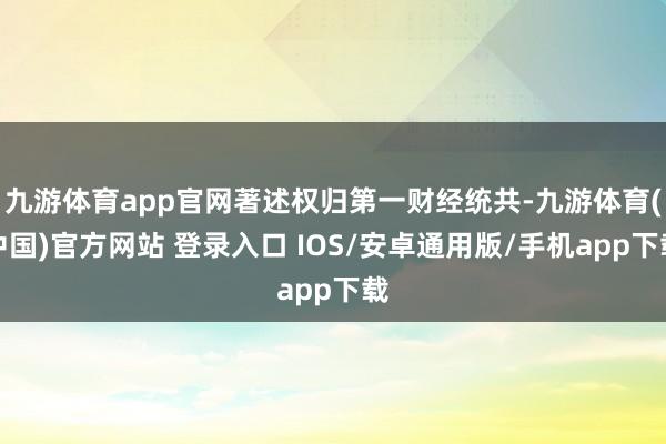 九游体育app官网著述权归第一财经统共-九游体育(中国)官方网站 登录入口 IOS/安卓通用版/手机app下载
