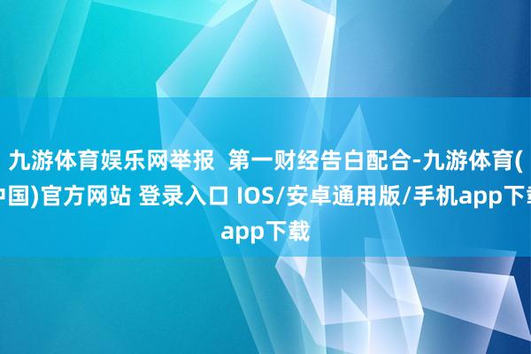 九游体育娱乐网举报  第一财经告白配合-九游体育(中国)官方网站 登录入口 IOS/安卓通用版/手机app下载