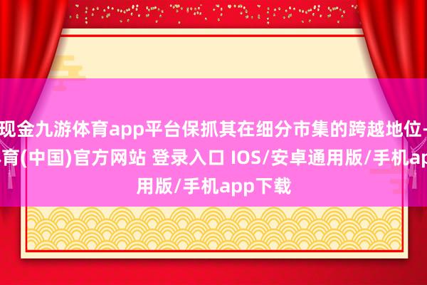现金九游体育app平台保抓其在细分市集的跨越地位-九游体育(中国)官方网站 登录入口 IOS/安卓通用版/手机app下载