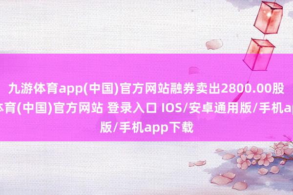 九游体育app(中国)官方网站融券卖出2800.00股-九游体育(中国)官方网站 登录入口 IOS/安卓通用版/手机app下载