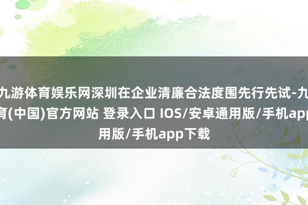 九游体育娱乐网深圳在企业清廉合法度围先行先试-九游体育(中国)官方网站 登录入口 IOS/安卓通用版/手机app下载