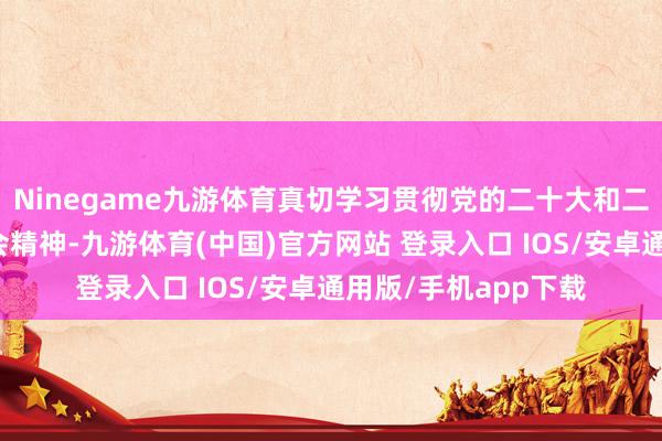 Ninegame九游体育真切学习贯彻党的二十大和二十届二中、三中全会精神-九游体育(中国)官方网站 登录入口 IOS/安卓通用版/手机app下载