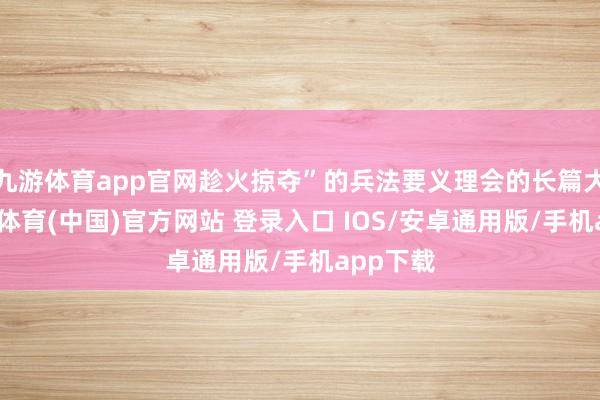 九游体育app官网趁火掠夺”的兵法要义理会的长篇大论-九游体育(中国)官方网站 登录入口 IOS/安卓通用版/手机app下载