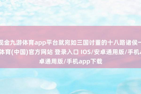 现金九游体育app平台就宛如三国讨董的十八路诸侯一般-九游体育(中国)官方网站 登录入口 IOS/安卓通用版/手机app下载