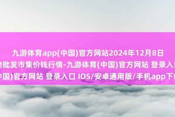 九游体育app(中国)官方网站2024年12月8日湖北省孝感市南大农产物批发市集价钱行情-九游体育(中国)官方网站 登录入口 IOS/安卓通用版/手机app下载
