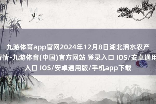 九游体育app官网2024年12月8日湖北浠水农产物批发市集价钱行情-九游体育(中国)官方网站 登录入口 IOS/安卓通用版/手机app下载