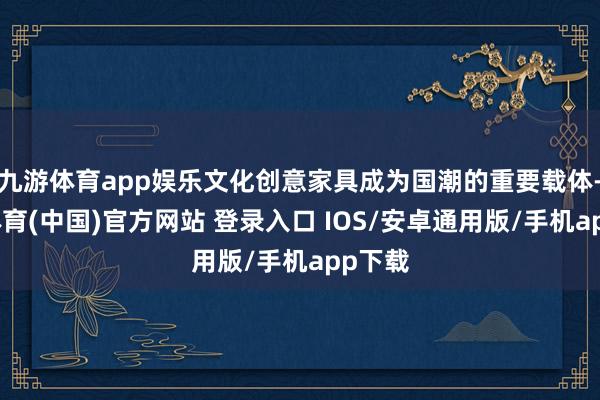 九游体育app娱乐文化创意家具成为国潮的重要载体-九游体育(中国)官方网站 登录入口 IOS/安卓通用版/手机app下载