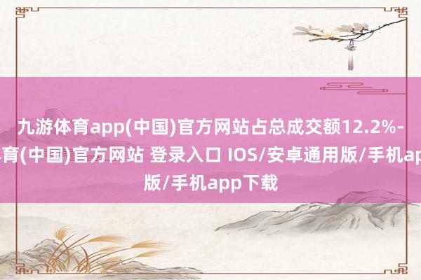 九游体育app(中国)官方网站占总成交额12.2%-九游体育(中国)官方网站 登录入口 IOS/安卓通用版/手机app下载