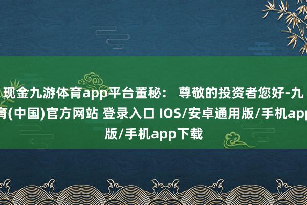 现金九游体育app平台董秘： 尊敬的投资者您好-九游体育(中国)官方网站 登录入口 IOS/安卓通用版/手机app下载