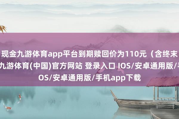 现金九游体育app平台到期赎回价为110元（含终末一期利息）-九游体育(中国)官方网站 登录入口 IOS/安卓通用版/手机app下载