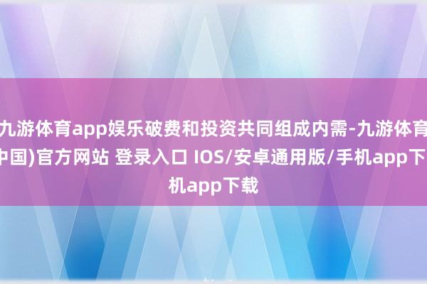 九游体育app娱乐破费和投资共同组成内需-九游体育(中国)官方网站 登录入口 IOS/安卓通用版/手机app下载