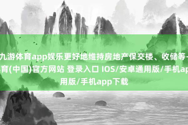 九游体育app娱乐更好地维持房地产保交楼、收储等-九游体育(中国)官方网站 登录入口 IOS/安卓通用版/手机app下载