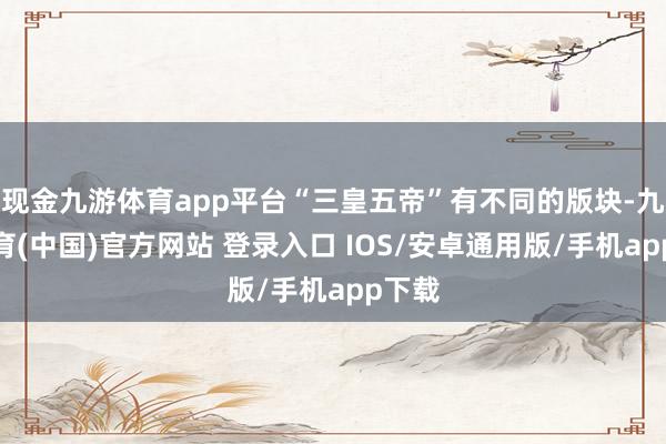 现金九游体育app平台“三皇五帝”有不同的版块-九游体育(中国)官方网站 登录入口 IOS/安卓通用版/手机app下载