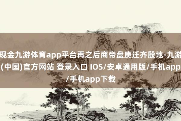 现金九游体育app平台再之后商帝盘庚迁齐殷地-九游体育(中国)官方网站 登录入口 IOS/安卓通用版/手机app下载