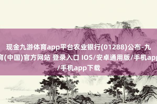 现金九游体育app平台农业银行(01288)公布-九游体育(中国)官方网站 登录入口 IOS/安卓通用版/手机app下载