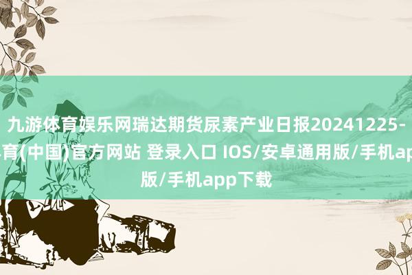 九游体育娱乐网瑞达期货尿素产业日报20241225-九游体育(中国)官方网站 登录入口 IOS/安卓通用版/手机app下载