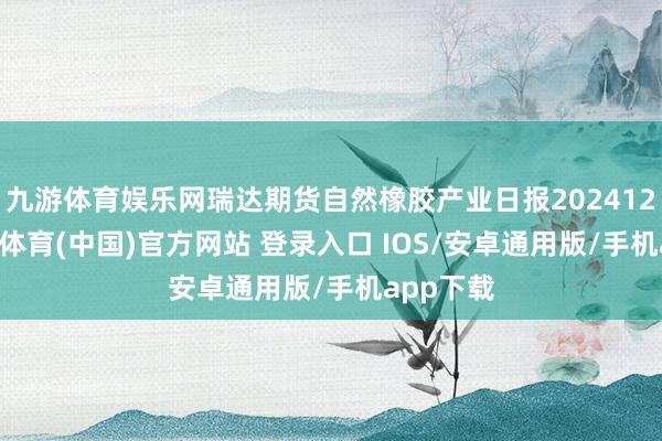 九游体育娱乐网瑞达期货自然橡胶产业日报20241225-九游体育(中国)官方网站 登录入口 IOS/安卓通用版/手机app下载