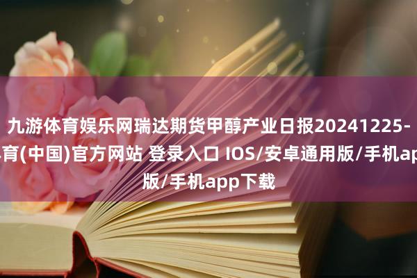 九游体育娱乐网瑞达期货甲醇产业日报20241225-九游体育(中国)官方网站 登录入口 IOS/安卓通用版/手机app下载