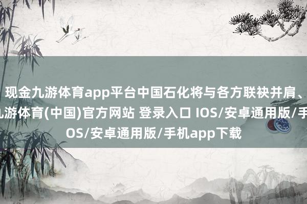 现金九游体育app平台中国石化将与各方联袂并肩、疏导互鉴-九游体育(中国)官方网站 登录入口 IOS/安卓通用版/手机app下载