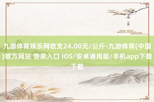 九游体育娱乐网收支24.00元/公斤-九游体育(中国)官方网站 登录入口 IOS/安卓通用版/手机app下载