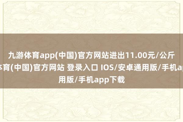 九游体育app(中国)官方网站进出11.00元/公斤-九游体育(中国)官方网站 登录入口 IOS/安卓通用版/手机app下载