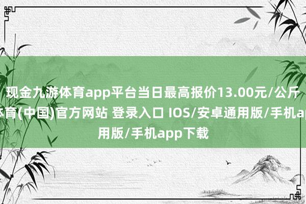 现金九游体育app平台当日最高报价13.00元/公斤-九游体育(中国)官方网站 登录入口 IOS/安卓通用版/手机app下载