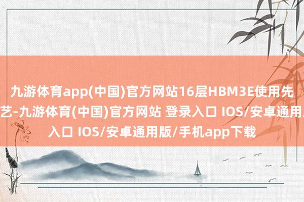 九游体育app(中国)官方网站16层HBM3E使用先进的MR-MUF工艺-九游体育(中国)官方网站 登录入口 IOS/安卓通用版/手机app下载