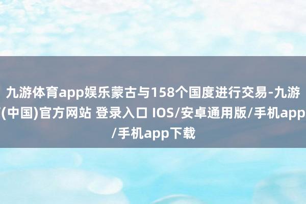 九游体育app娱乐蒙古与158个国度进行交易-九游体育(中国)官方网站 登录入口 IOS/安卓通用版/手机app下载