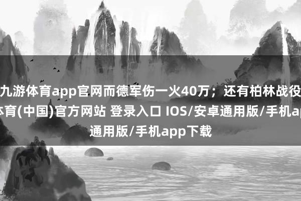 九游体育app官网而德军伤一火40万；还有柏林战役-九游体育(中国)官方网站 登录入口 IOS/安卓通用版/手机app下载