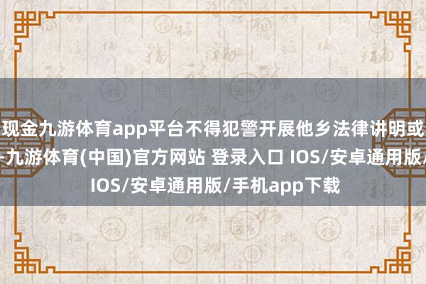 现金九游体育app平台不得犯警开展他乡法律讲明或推行他乡统率-九游体育(中国)官方网站 登录入口 IOS/安卓通用版/手机app下载