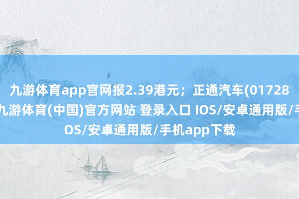 九游体育app官网报2.39港元；正通汽车(01728.HK)跌8%-九游体育(中国)官方网站 登录入口 IOS/安卓通用版/手机app下载