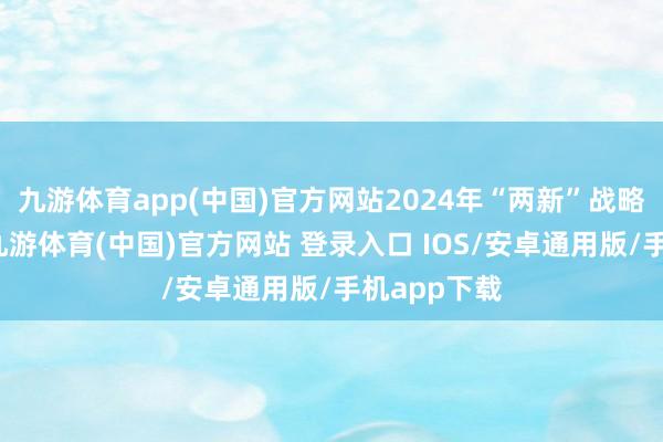 九游体育app(中国)官方网站2024年“两新”战略实施以来-九游体育(中国)官方网站 登录入口 IOS/安卓通用版/手机app下载