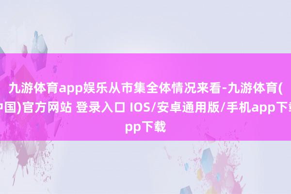九游体育app娱乐　　从市集全体情况来看-九游体育(中国)官方网站 登录入口 IOS/安卓通用版/手机app下载
