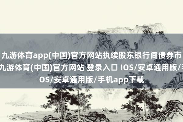 九游体育app(中国)官方网站执续股东银行间债券市集风险瞩目-九游体育(中国)官方网站 登录入口 IOS/安卓通用版/手机app下载