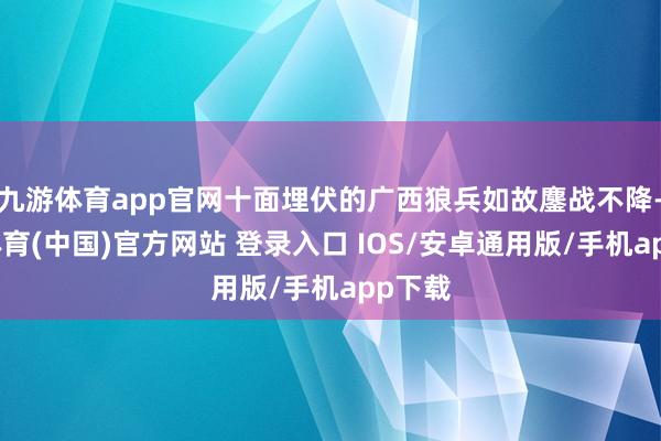 九游体育app官网十面埋伏的广西狼兵如故鏖战不降-九游体育(中国)官方网站 登录入口 IOS/安卓通用版/手机app下载