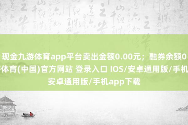现金九游体育app平台卖出金额0.00元；融券余额0.00-九游体育(中国)官方网站 登录入口 IOS/安卓通用版/手机app下载