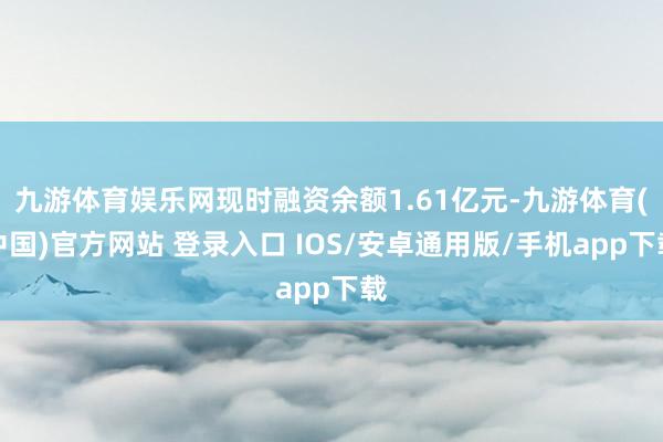 九游体育娱乐网现时融资余额1.61亿元-九游体育(中国)官方网站 登录入口 IOS/安卓通用版/手机app下载