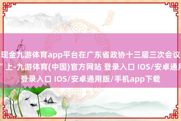 现金九游体育app平台在广东省政协十三届三次会议第二场“委员通谈”上-九游体育(中国)官方网站 登录入口 IOS/安卓通用版/手机app下载