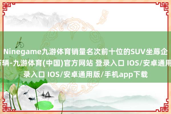 Ninegame九游体育销量名次前十位的SUV坐蓐企业共销售964.2万辆-九游体育(中国)官方网站 登录入口 IOS/安卓通用版/手机app下载