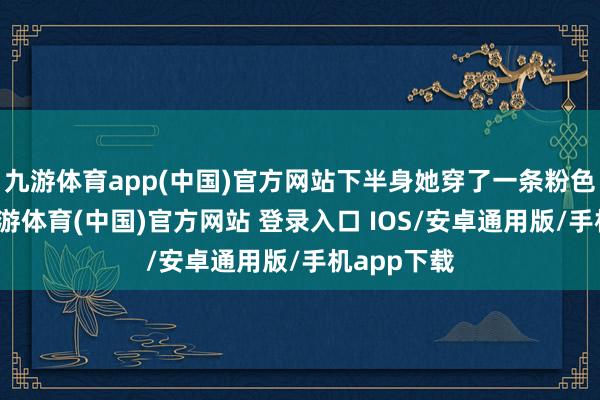 九游体育app(中国)官方网站下半身她穿了一条粉色的裤子-九游体育(中国)官方网站 登录入口 IOS/安卓通用版/手机app下载