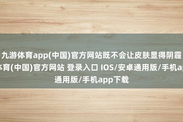 九游体育app(中国)官方网站既不会让皮肤显得阴霾-九游体育(中国)官方网站 登录入口 IOS/安卓通用版/手机app下载