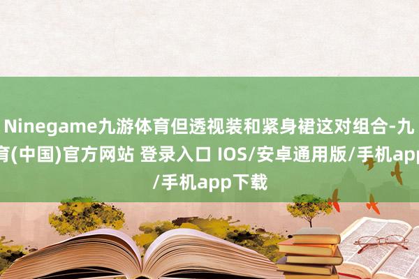 Ninegame九游体育但透视装和紧身裙这对组合-九游体育(中国)官方网站 登录入口 IOS/安卓通用版/手机app下载