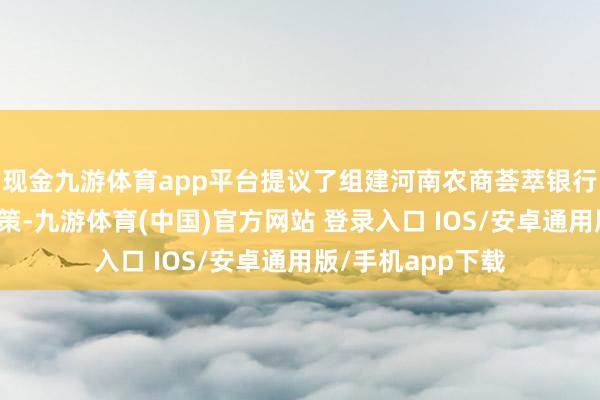 现金九游体育app平台提议了组建河南农商荟萃银行径看法的革命决策-九游体育(中国)官方网站 登录入口 IOS/安卓通用版/手机app下载