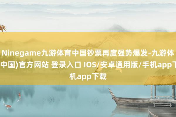 Ninegame九游体育中国钞票再度强势爆发-九游体育(中国)官方网站 登录入口 IOS/安卓通用版/手机app下载