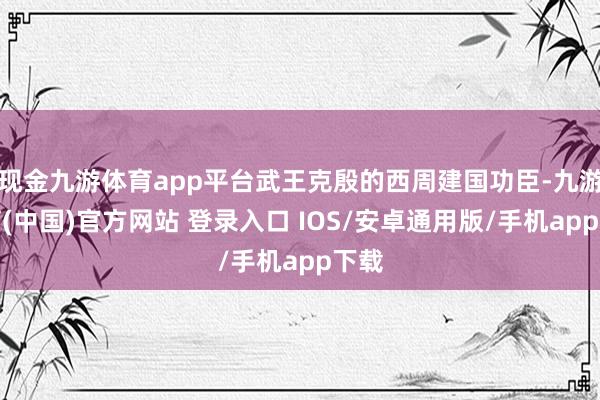 现金九游体育app平台武王克殷的西周建国功臣-九游体育(中国)官方网站 登录入口 IOS/安卓通用版/手机app下载