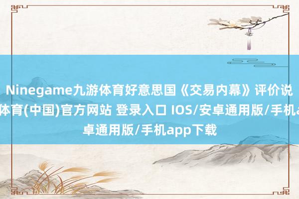 Ninegame九游体育好意思国《交易内幕》评价说念-九游体育(中国)官方网站 登录入口 IOS/安卓通用版/手机app下载