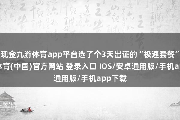 现金九游体育app平台选了个3天出证的“极速套餐”-九游体育(中国)官方网站 登录入口 IOS/安卓通用版/手机app下载