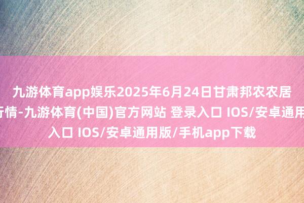 九游体育app娱乐2025年6月24日甘肃邦农农居品批发商场价钱行情-九游体育(中国)官方网站 登录入口 IOS/安卓通用版/手机app下载