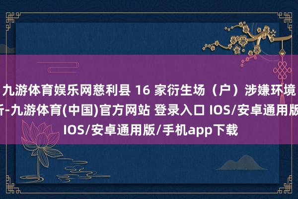 九游体育娱乐网慈利县 16 家衍生场（户）涉嫌环境违规被立案打听-九游体育(中国)官方网站 登录入口 IOS/安卓通用版/手机app下载