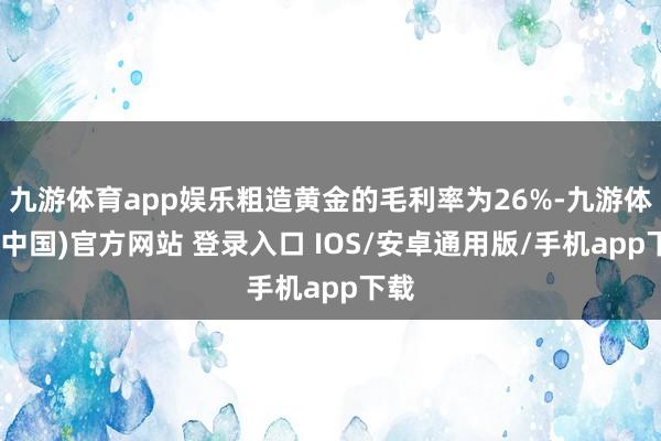 九游体育app娱乐粗造黄金的毛利率为26%-九游体育(中国)官方网站 登录入口 IOS/安卓通用版/手机app下载